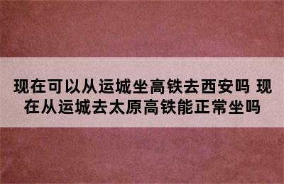 现在可以从运城坐高铁去西安吗 现在从运城去太原高铁能正常坐吗